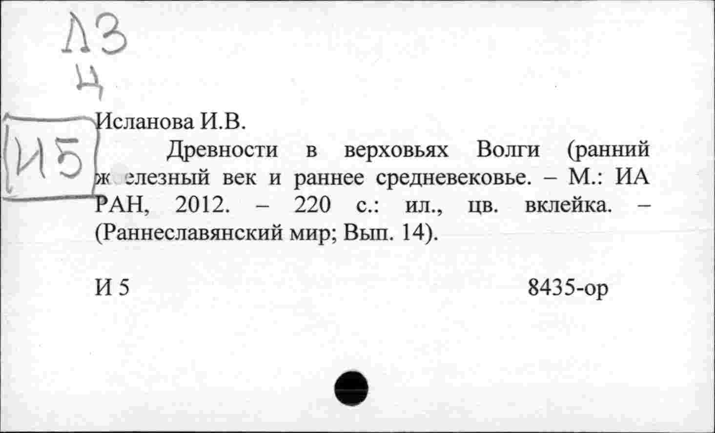 ﻿A3 Ц
ИЗ
Исланова И.В.
/ Древности 1ж слезный век и РАН, 2012. -
в верховьях Волги (ранний раннее средневековье. - М.: ИА 220 с.: ил., цв. вклейка. -
(Раннеславянский мир; Вып. 14).
И5
8435-ор